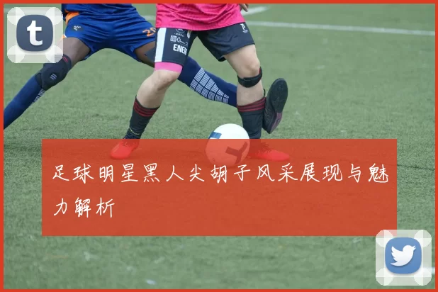 足球明星黑人尖胡子风采展现与魅力解析
