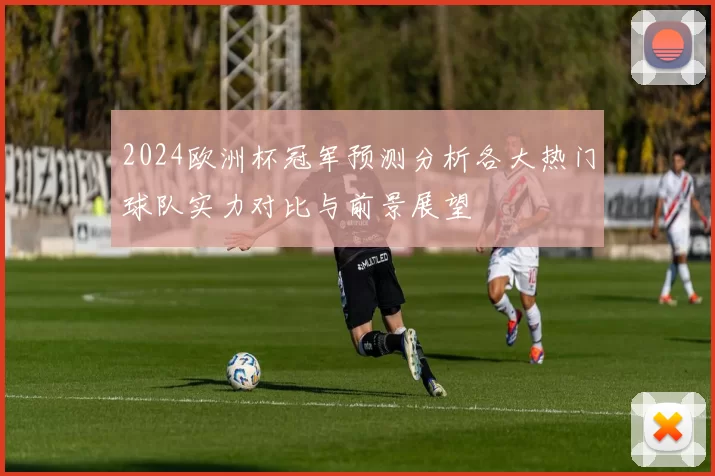 2024欧洲杯冠军预测分析各大热门球队实力对比与前景展望