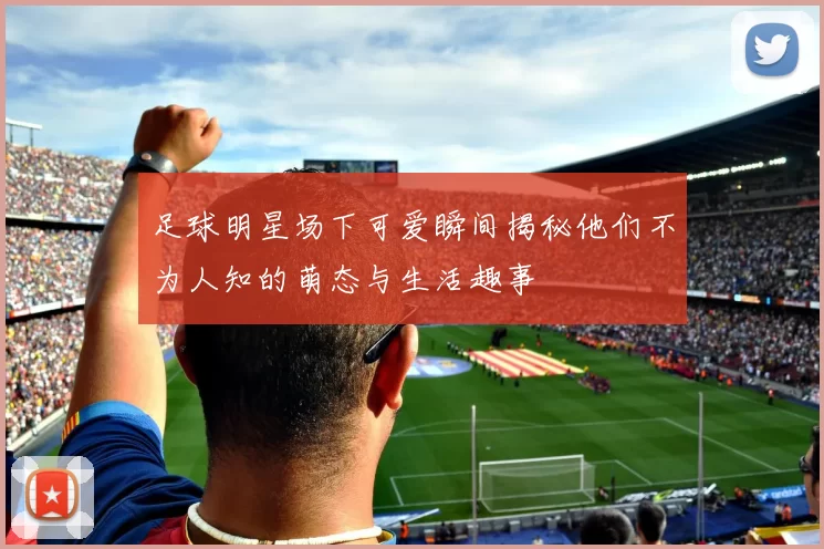 足球明星场下可爱瞬间揭秘他们不为人知的萌态与生活趣事