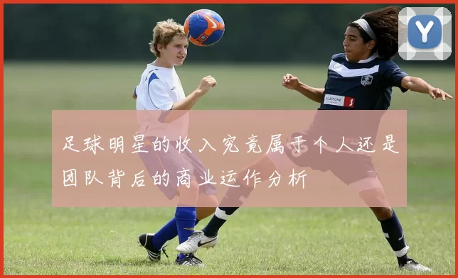 足球明星的收入究竟属于个人还是团队背后的商业运作分析