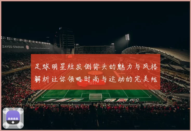 足球明星短发侧背头的魅力与风格解析让你领略时尚与运动的完美结合