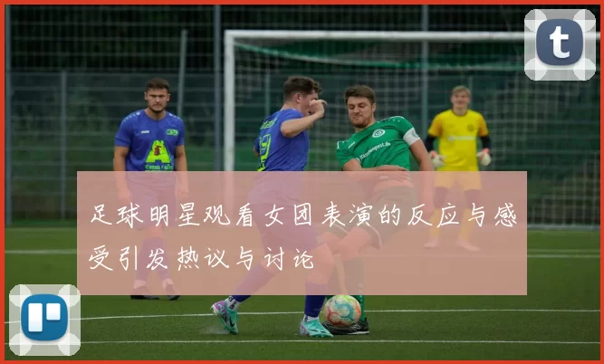 足球明星观看女团表演的反应与感受引发热议与讨论